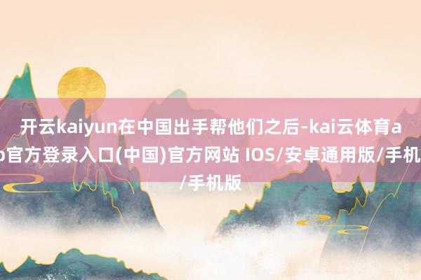 开云kaiyun在中国出手帮他们之后-kai云体育app官方登录入口(中国)官方网站 IOS/安卓通用版/手机版