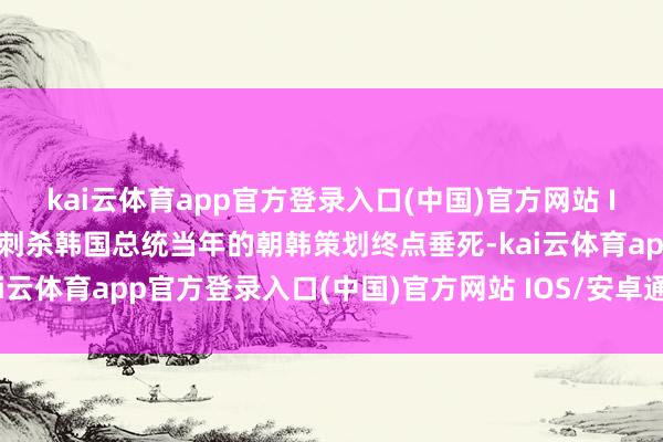 kai云体育app官方登录入口(中国)官方网站 IOS/安卓通用版/手机版刺杀韩国总统当年的朝韩策划终点垂死-kai云体育app官方登录入口(中国)官方网站 IOS/安卓通用版/手机版