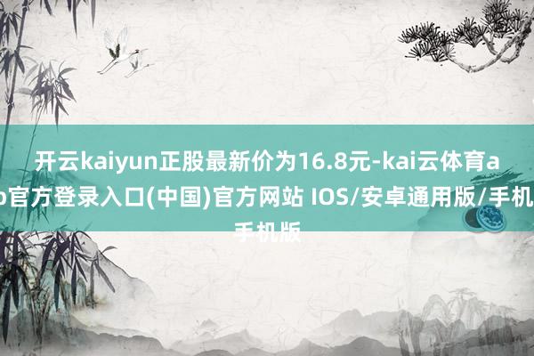 开云kaiyun正股最新价为16.8元-kai云体育app官方登录入口(中国)官方网站 IOS/安卓通用版/手机版