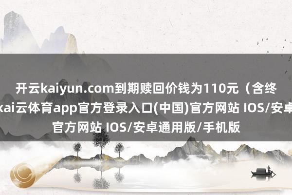开云kaiyun.com到期赎回价钱为110元(含终末一期利息)-kai云体育app官方登录入口(中国)官方网站 IOS/安卓通用版/手机版