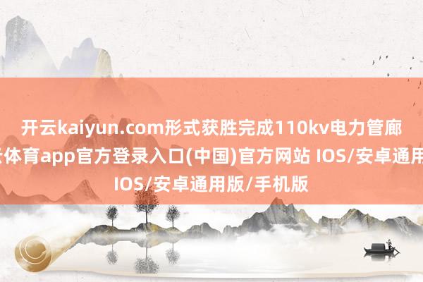开云kaiyun.com形式获胜完成110kv电力管廊验收-kai云体育app官方登录入口(中国)官方网站 IOS/安卓通用版/手机版