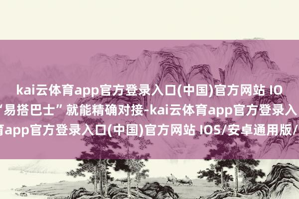 kai云体育app官方登录入口(中国)官方网站 IOS/安卓通用版/手机版“易搭巴士”就能精确对接-kai云体育app官方登录入口(中国)官方网站 IOS/安卓通用版/手机版