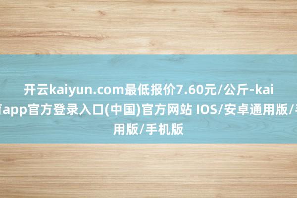开云kaiyun.com最低报价7.60元/公斤-kai云体育app官方登录入口(中国)官方网站 IOS/安卓通用版/手机版