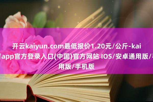 开云kaiyun.com最低报价1.20元/公斤-kai云体育app官方登录入口(中国)官方网站 IOS/安卓通用版/手机版