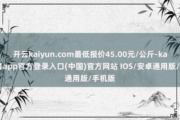 开云kaiyun.com最低报价45.00元/公斤-kai云体育app官方登录入口(中国)官方网站 IOS/安卓通用版/手机版