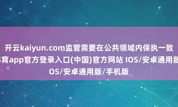 开云kaiyun.com监管需要在公共领域内保执一致-kai云体育app官方登录入口(中国)官方网站 IOS/安卓通用版/手机版