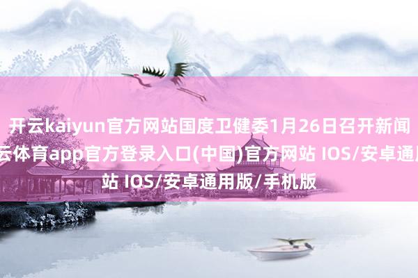 开云kaiyun官方网站国度卫健委1月26日召开新闻发布会-kai云体育app官方登录入口(中国)官方网站 IOS/安卓通用版/手机版