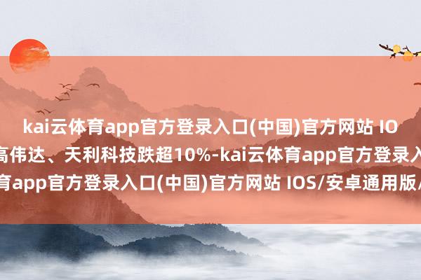 kai云体育app官方登录入口(中国)官方网站 IOS/安卓通用版/手机版高伟达、天利科技跌超10%-kai云体育app官方登录入口(中国)官方网站 IOS/安卓通用版/手机版