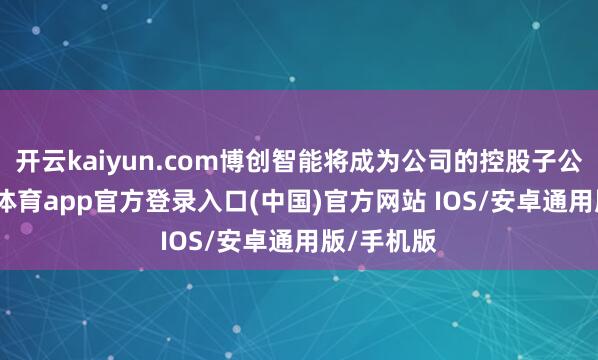 开云kaiyun.com博创智能将成为公司的控股子公司-kai云体育app官方登录入口(中国)官方网站 IOS/安卓通用版/手机版