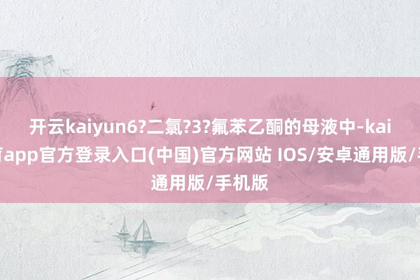 开云kaiyun6?二氯?3?氟苯乙酮的母液中-kai云体育app官方登录入口(中国)官方网站 IOS/安卓通用版/手机版