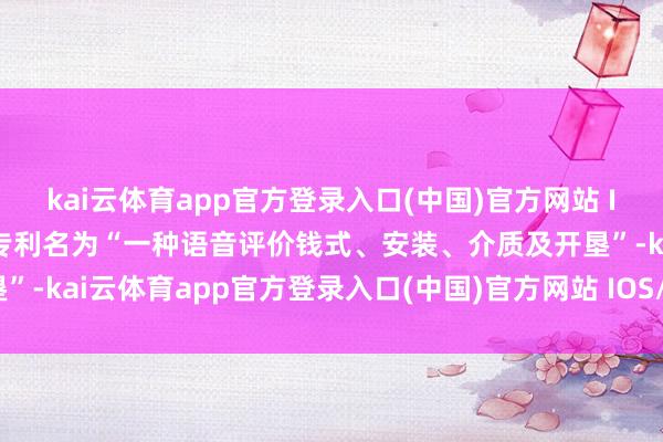 kai云体育app官方登录入口(中国)官方网站 IOS/安卓通用版/手机版专利名为“一种语音评价钱式、安装、介质及开垦”-kai云体育app官方登录入口(中国)官方网站 IOS/安卓通用版/手机版