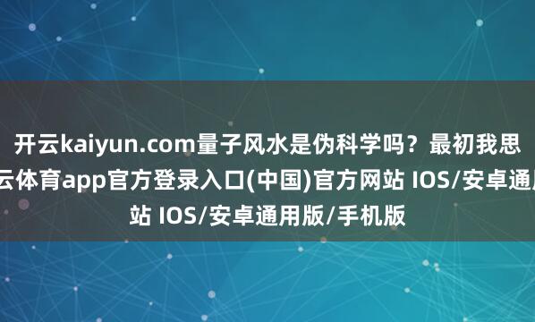 开云kaiyun.com量子风水是伪科学吗？最初我思说的是-kai云体育app官方登录入口(中国)官方网站 IOS/安卓通用版/手机版