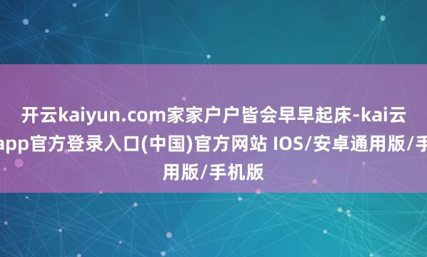 开云kaiyun.com家家户户皆会早早起床-kai云体育app官方登录入口(中国)官方网站 IOS/安卓通用版/手机版