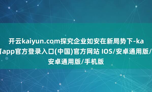 开云kaiyun.com探究企业如安在新局势下-kai云体育app官方登录入口(中国)官方网站 IOS/安卓通用版/手机版