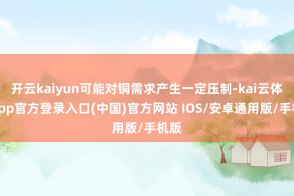 开云kaiyun可能对铜需求产生一定压制-kai云体育app官方登录入口(中国)官方网站 IOS/安卓通用版/手机版
