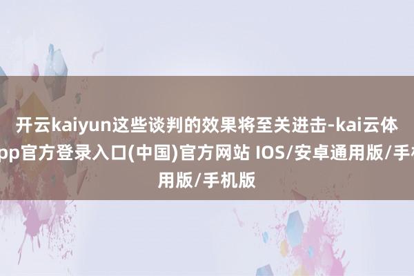 开云kaiyun这些谈判的效果将至关进击-kai云体育app官方登录入口(中国)官方网站 IOS/安卓通用版/手机版