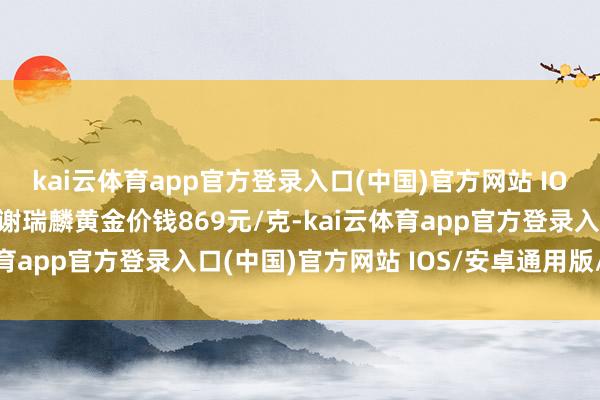kai云体育app官方登录入口(中国)官方网站 IOS/安卓通用版/手机版谢瑞麟黄金价钱869元/克-kai云体育app官方登录入口(中国)官方网站 IOS/安卓通用版/手机版