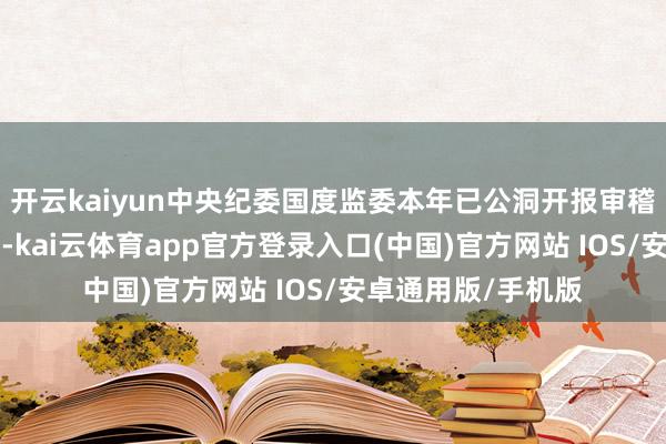 开云kaiyun中央纪委国度监委本年已公洞开报审稽查望4名中管干部-kai云体育app官方登录入口(中国)官方网站 IOS/安卓通用版/手机版