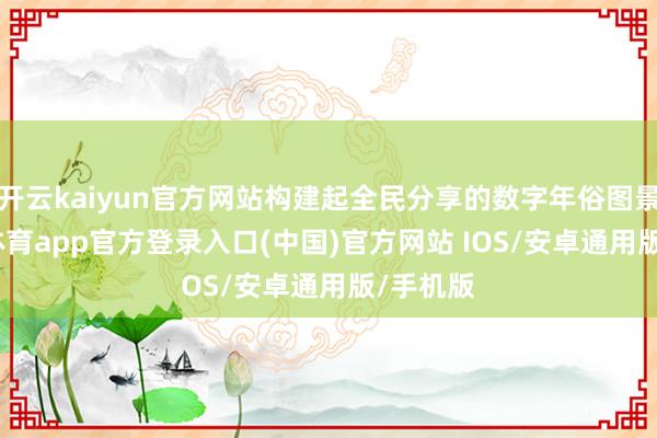 开云kaiyun官方网站构建起全民分享的数字年俗图景-kai云体育app官方登录入口(中国)官方网站 IOS/安卓通用版/手机版