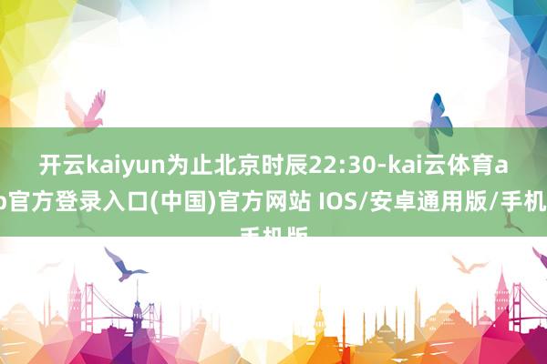 开云kaiyun为止北京时辰22:30-kai云体育app官方登录入口(中国)官方网站 IOS/安卓通用版/手机版