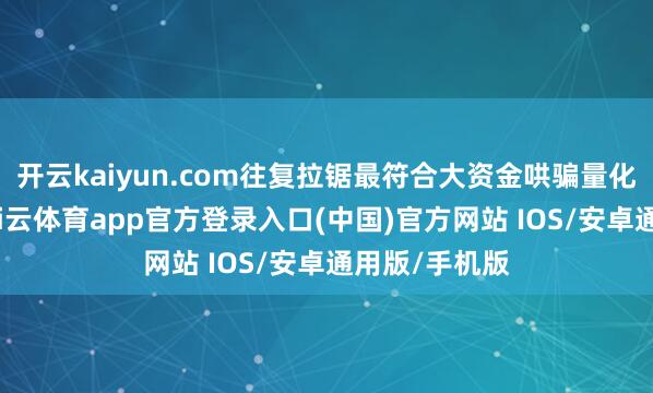 开云kaiyun.com往复拉锯最符合大资金哄骗量化和高频了-kai云体育app官方登录入口(中国)官方网站 IOS/安卓通用版/手机版