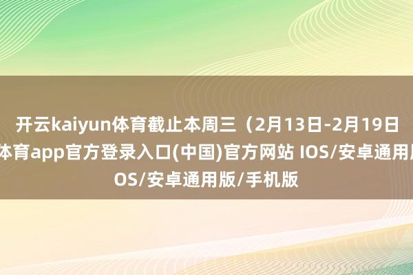 开云kaiyun体育截止本周三（2月13日-2月19日）-kai云体育app官方登录入口(中国)官方网站 IOS/安卓通用版/手机版