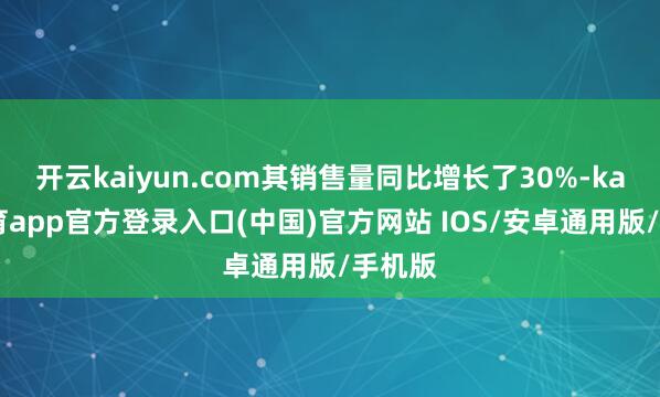 开云kaiyun.com其销售量同比增长了30%-kai云体育app官方登录入口(中国)官方网站 IOS/安卓通用版/手机版