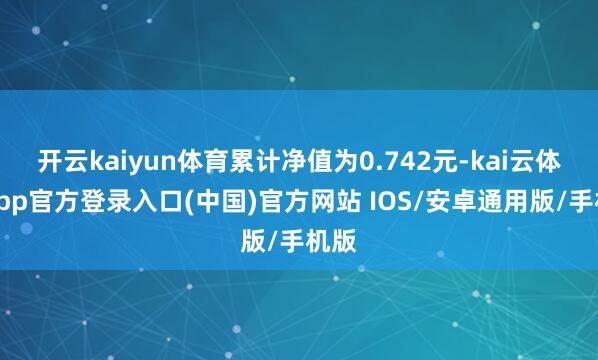 开云kaiyun体育累计净值为0.742元-kai云体育app官方登录入口(中国)官方网站 IOS/安卓通用版/手机版
