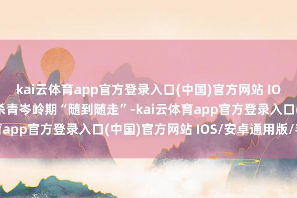 kai云体育app官方登录入口(中国)官方网站 IOS/安卓通用版/手机版杀青岑岭期“随到随走”-kai云体育app官方登录入口(中国)官方网站 IOS/安卓通用版/手机版