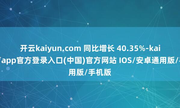 开云kaiyun.com 同比增长 40.35%-kai云体育app官方登录入口(中国)官方网站 IOS/安卓通用版/手机版