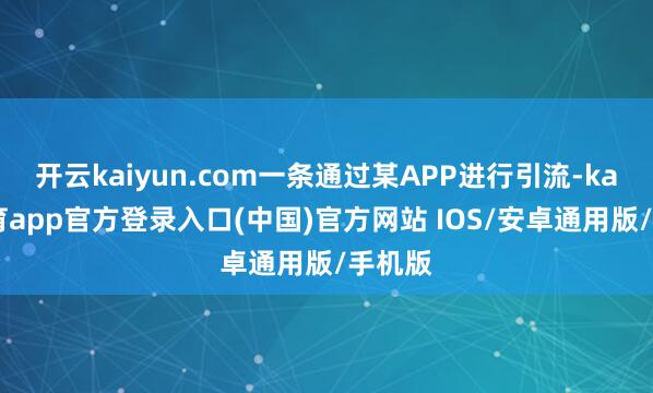 开云kaiyun.com一条通过某APP进行引流-kai云体育app官方登录入口(中国)官方网站 IOS/安卓通用版/手机版
