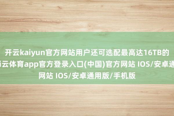 开云kaiyun官方网站用户还可选配最高达16TB的固态硬盘-kai云体育app官方登录入口(中国)官方网站 IOS/安卓通用版/手机版