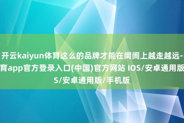 开云kaiyun体育这么的品牌才能在阛阓上越走越远-kai云体育app官方登录入口(中国)官方网站 IOS/安卓通用版/手机版