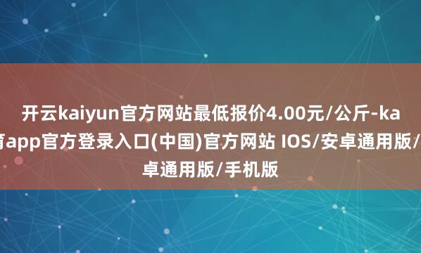开云kaiyun官方网站最低报价4.00元/公斤-kai云体育app官方登录入口(中国)官方网站 IOS/安卓通用版/手机版