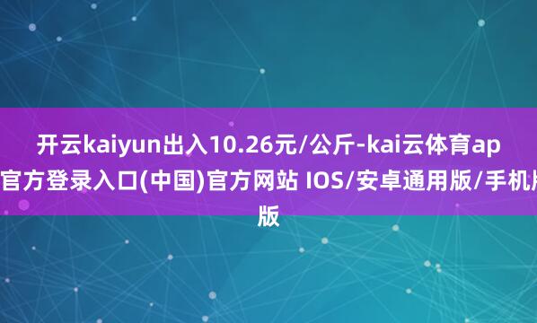 开云kaiyun出入10.26元/公斤-kai云体育app官方登录入口(中国)官方网站 IOS/安卓通用版/手机版