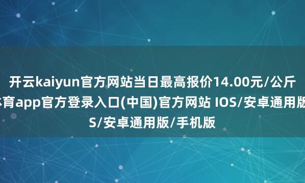 开云kaiyun官方网站当日最高报价14.00元/公斤-kai云体育app官方登录入口(中国)官方网站 IOS/安卓通用版/手机版
