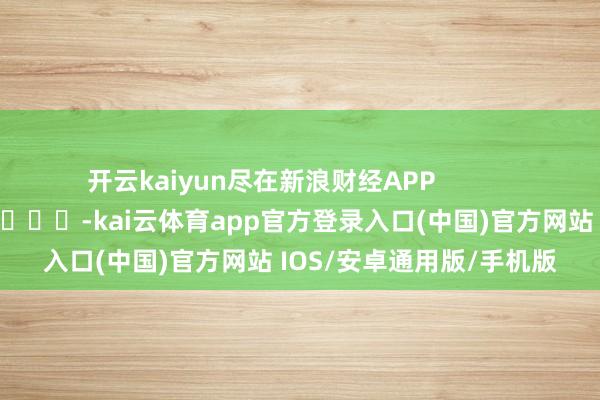 开云kaiyun尽在新浪财经APP            													-kai云体育app官方登录入口(中国)官方网站 IOS/安卓通用版/手机版