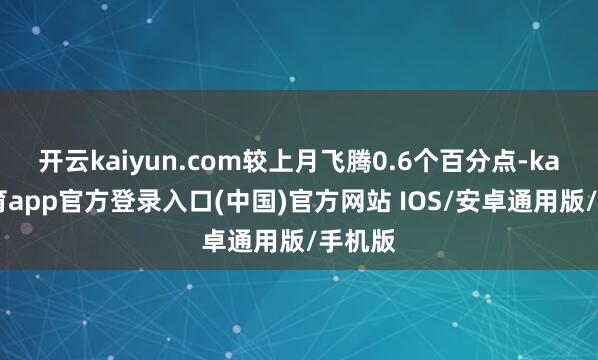 开云kaiyun.com较上月飞腾0.6个百分点-kai云体育app官方登录入口(中国)官方网站 IOS/安卓通用版/手机版