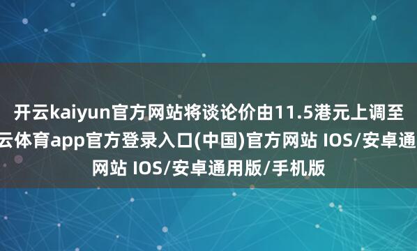 开云kaiyun官方网站将谈论价由11.5港元上调至14港元-kai云体育app官方登录入口(中国)官方网站 IOS/安卓通用版/手机版