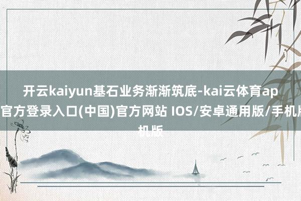 开云kaiyun　　基石业务渐渐筑底-kai云体育app官方登录入口(中国)官方网站 IOS/安卓通用版/手机版