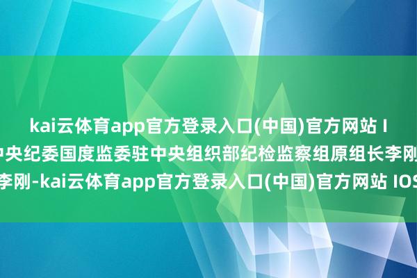 kai云体育app官方登录入口(中国)官方网站 IOS/安卓通用版/手机版中央纪委国度监委驻中央组织部纪检监察组原组长李刚-kai云体育app官方登录入口(中国)官方网站 IOS/安卓通用版/手机版