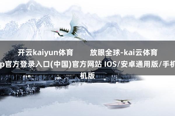开云kaiyun体育        放眼全球-kai云体育app官方登录入口(中国)官方网站 IOS/安卓通用版/手机版