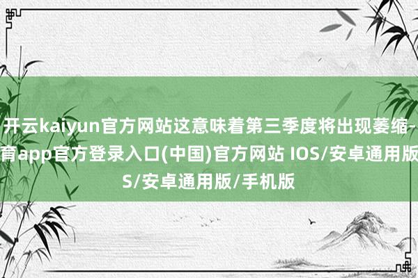 开云kaiyun官方网站这意味着第三季度将出现萎缩-kai云体育app官方登录入口(中国)官方网站 IOS/安卓通用版/手机版