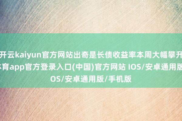 开云kaiyun官方网站出奇是长债收益率本周大幅攀升-kai云体育app官方登录入口(中国)官方网站 IOS/安卓通用版/手机版