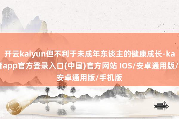 开云kaiyun但不利于未成年东谈主的健康成长-kai云体育app官方登录入口(中国)官方网站 IOS/安卓通用版/手机版