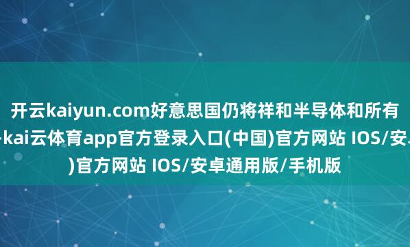 开云kaiyun.com好意思国仍将祥和半导体和所有电子产物供应链-kai云体育app官方登录入口(中国)官方网站 IOS/安卓通用版/手机版