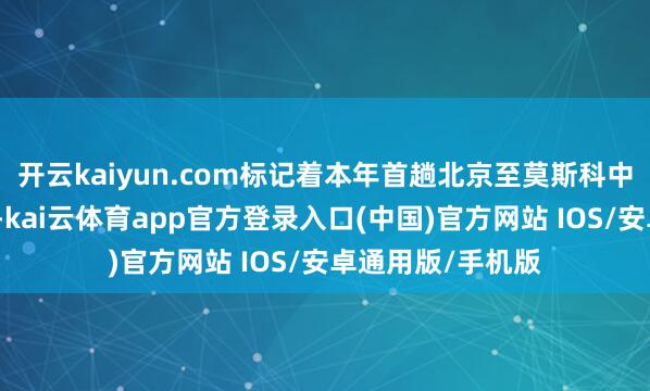 开云kaiyun.com标记着本年首趟北京至莫斯科中欧班列胜利开行-kai云体育app官方登录入口(中国)官方网站 IOS/安卓通用版/手机版