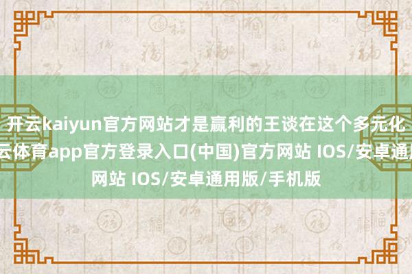开云kaiyun官方网站才是赢利的王谈在这个多元化的社会-kai云体育app官方登录入口(中国)官方网站 IOS/安卓通用版/手机版