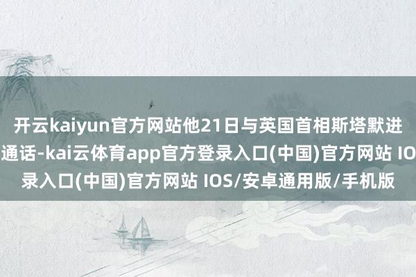 开云kaiyun官方网站他21日与英国首相斯塔默进行了“邃密和具体”的通话-kai云体育app官方登录入口(中国)官方网站 IOS/安卓通用版/手机版