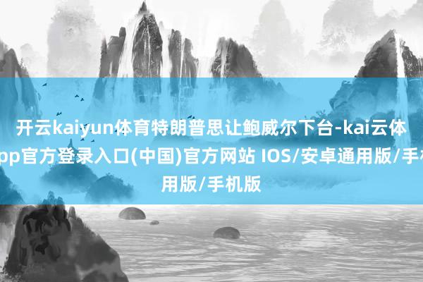 开云kaiyun体育特朗普思让鲍威尔下台-kai云体育app官方登录入口(中国)官方网站 IOS/安卓通用版/手机版